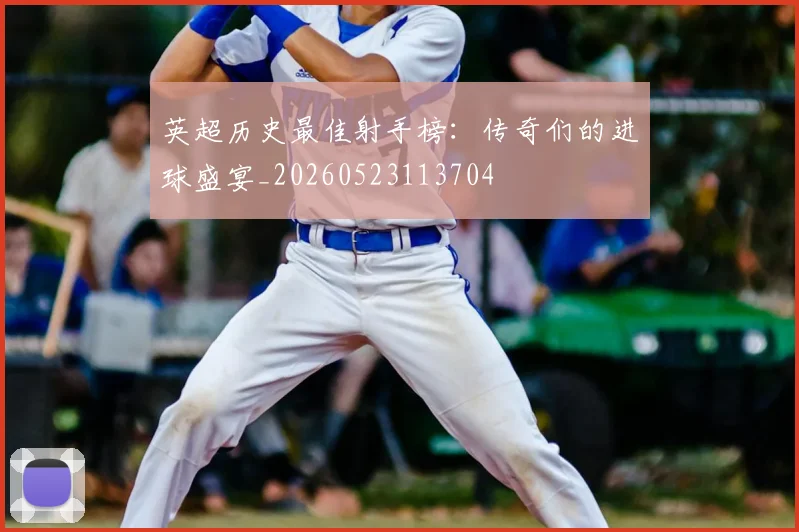 英超历史最佳射手榜:传奇们的进球盛宴_20260523113704