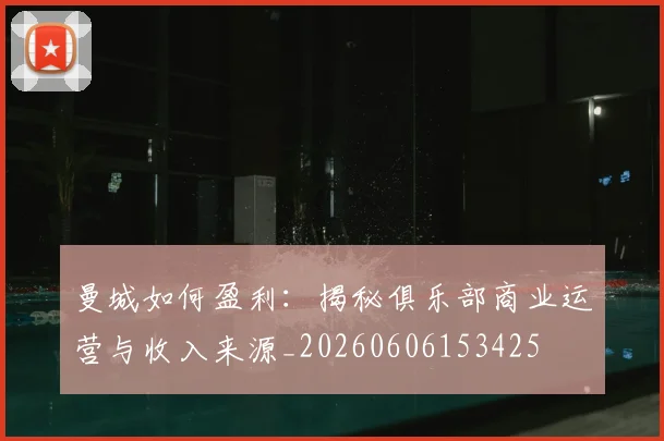 曼城如何盈利：揭秘俱乐部商业运营与收入来源_20260606153425