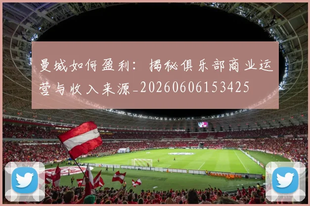 曼城如何盈利:揭秘俱乐部商业运营与收入来源_20260606153425