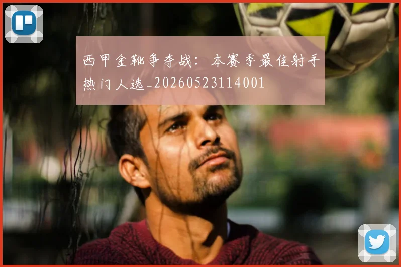 西甲金靴争夺战:本赛季最佳射手热门人选_20260523114001