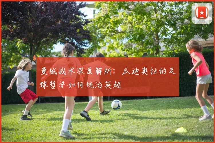 曼城战术深度解析：瓜迪奥拉的足球哲学如何统治英超
